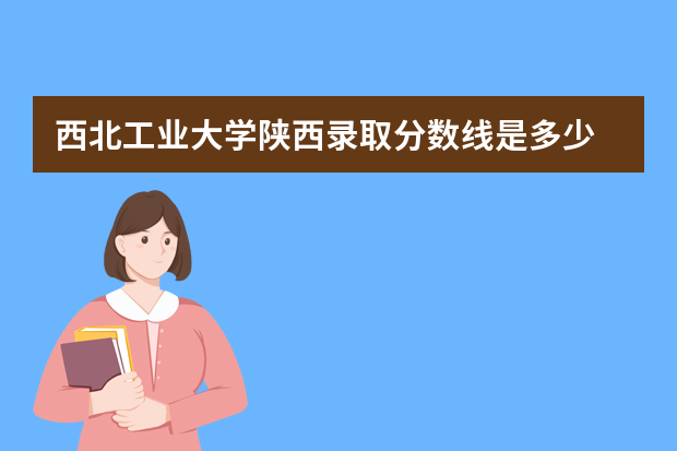 西北工业大学陕西录取分数线是多少 西北工业大学陕西招生人数多少